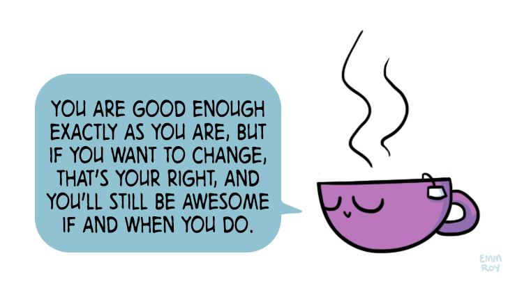 you are good enough exactly as you are, but if you want to change, that's your right, and you'll still be awesome if and when you do.